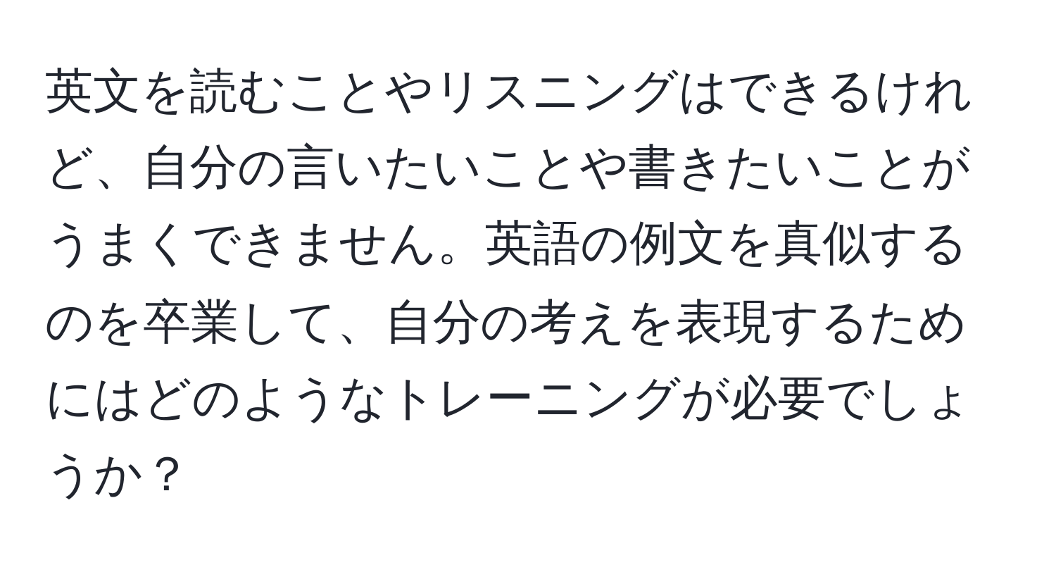 英文を読むことやリスニングはできるけれど、自分の言いたいことや書きたいことがうまくできません。英語の例文を真似するのを卒業して、自分の考えを表現するためにはどのようなトレーニングが必要でしょうか？