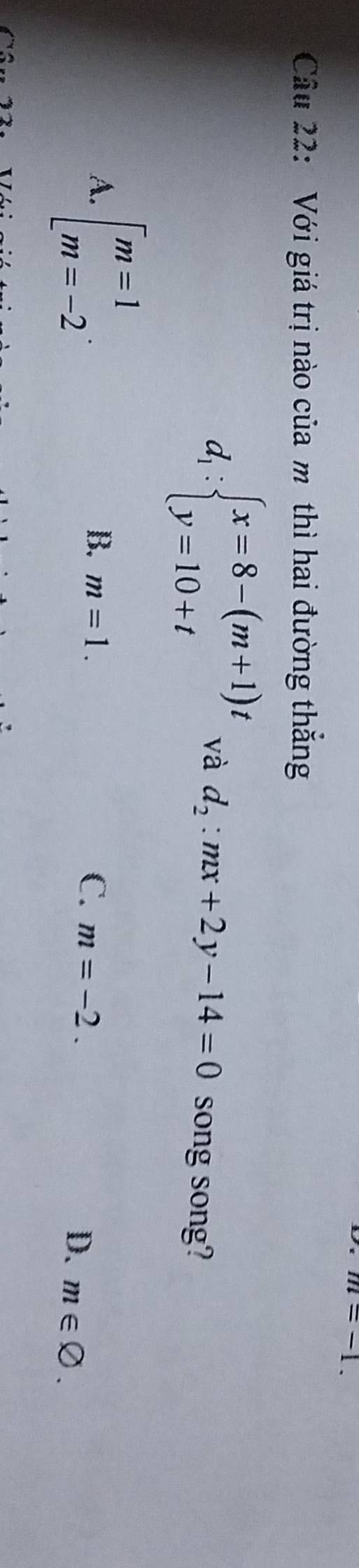 m=-1. 
Câu 22: Với giá trị nào của mô thì hai đường thắng
d_1:beginarrayl x=8-(m+1)t y=10+tendarray. và d_2:mx+2y-14=0 song song?
A. beginarrayl m=1 m=-2endarray..
B. m=1. C. m=-2.
D. m∈ varnothing.