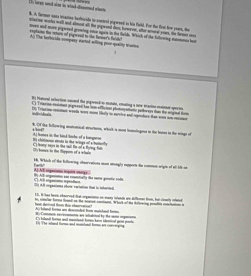 fame flowers
D) large seed size in wind-dispersed plants
8. A farmer uses triazine herbicide to control pigweed in his field. For the first few years, the
triazine works well and almost all the pigweed dies; bowever, after several years, the farmer sees
more and more pigweed growing once again in the fields. Which of the following statements best
explains the return of pigweed to the farmer's fields?
A) The herbicide company started selling poor-quality triazine
2
B) Natural selection caused the pigweed to mutate, creating a new triazine-resistant species.
C) Triazine-resistant pigweed has less-efficient photosynthetic pathways than the original form.
D) Triazine-resistant weeds were more likely to survive and reproduce than were non-resistant
individuals.
a bird?
9. Of the following anatomical structures, which is most homologous to the bones in the wings of
A) bones in the hind limbs of a kangaroo
B) chitinous struts in the wings of a butterfly
C) bony rays in the tail fin of a flying fish
D) bones in the flippers of a whale
10. Which of the following observations most strongly supports the common origin of all life on
Earth?
A) All organisms require energy.
B) All organisms use essentially the same genetic code.
C) All organisms reproduce.
D) All organisms show variation that is inherited.
11. It has been observed that organisms on many islands are different from, but closely related
to, similar forms found on the nearest continent. Which of the following possible conclusions is
best derived from this observation?
A) Island forms are descended from mainland forms.
B) Common environments are inhabited by the same organisms.
C) Island forms and mainland forms have identical gene pools.
D) The island forms and mainland forms are converging.