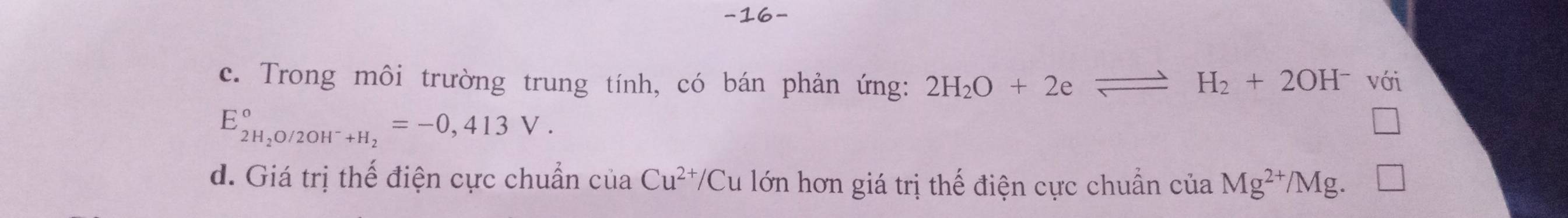 c. Trong môi trường trung tính, có bán phản ứng: 2H_2O+2eleftharpoons H_2+2OH^- với
E_2H_2O/2OH^-+H_2^circ =-0,413V.
d. Giá trị thế điện cực chuẩn cuaCu^(2+)/C Cu lớn hơn giá trị thế điện cực chuẩn ciaMg^(2+)/Mg.