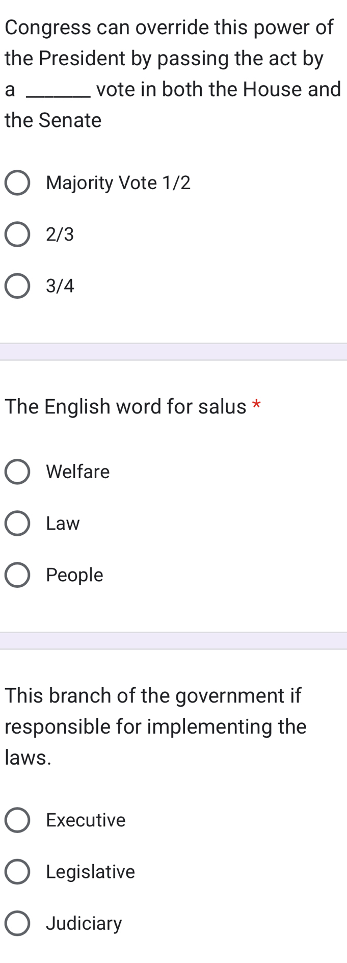 Congress can override this power of
the President by passing the act by
a _vote in both the House and
the Senate
Majority Vote 1/2
2/3
3/4
The English word for salus *
Welfare
Law
People
This branch of the government if
responsible for implementing the
laws.
Executive
Legislative
Judiciary