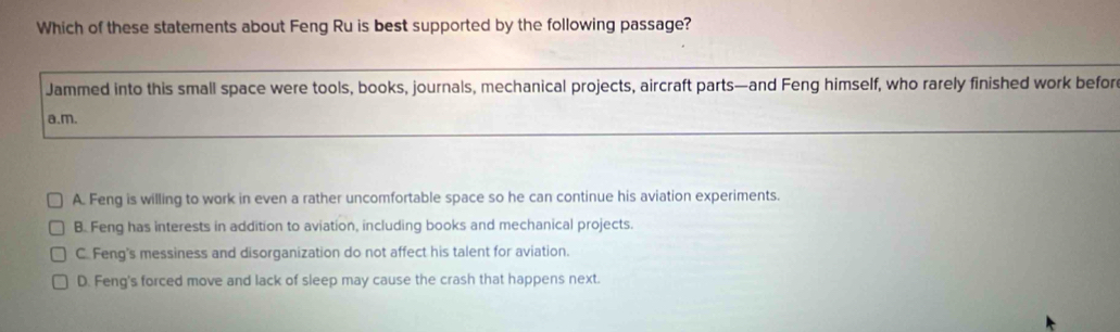 Which of these statements about Feng Ru is best supported by the following passage?
Jammed into this small space were tools, books, journals, mechanical projects, aircraft parts—and Feng himself, who rarely finished work befor
a.m.
A. Feng is willing to work in even a rather uncomfortable space so he can continue his aviation experiments.
B. Feng has interests in addition to aviation, including books and mechanical projects.
CFeng's messiness and disorganization do not affect his talent for aviation.
D. Feng's forced move and lack of sleep may cause the crash that happens next.