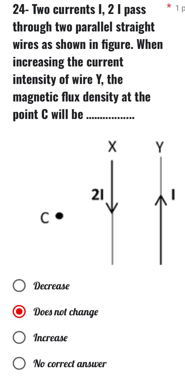 24- Two currents I, 2 I pass * 1 p
through two parallel straight
wires as shown in figure. When
increasing the current
intensity of wire Y, the
magnetic flux density at the
point C will be_
Decrease
Does not change
Increase
No correct answer