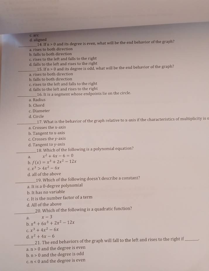 c. arc
d. aligned
_
14. If n>0 and its degree is even, what will be the end behavior of the graph?
a. rises to both direction
b. falls to both direction
c. rises to the left and falls to the right
d. falls to the left and rises to the right
_
15. If n>0 and its degree is odd, what will be the end behavior of the graph?
a. rises to both direction
b. falls to both direction
c. rises to the left and falls to the right
d. falls to the left and rises to the right
_16. It is a segment whose endpoints lie on the circle.
a. Radius
b. Chord
c. Diameter
d. Circle
_
17. What is the behavior of the graph relative to x-axis if the characteristics of multiplicity is e
a. Crosses the x-axis
b. Tangent to x-axis
c. Crosses the y-axis
d. Tangent to y-axis
_
18. Which of the following is a polynomial equation?
a. x^2+4x-6=0
b. f(x)=x^3+2x^2-12x
C. x^3>4x^2-6x
d. all of the above
_
19. Which of the following doesn’t describe a constant?
a. It is a 0-degree polynomial
b. It has no variable
c. It is the number factor of a term
d. All of the above
_
20. Which of the following is a quadratic function?
a. x-3
b. x^4+6x^3+2x^2-12x
C. x^3+4x^2-6x
d. x^2+4x-6
_
21. The end behaviors of the graph will fall to the left and rises to the right if_
a. n>0 and the degree is even
b. n>0 and the degree is odd
C. n<0</tex> and the degree is even