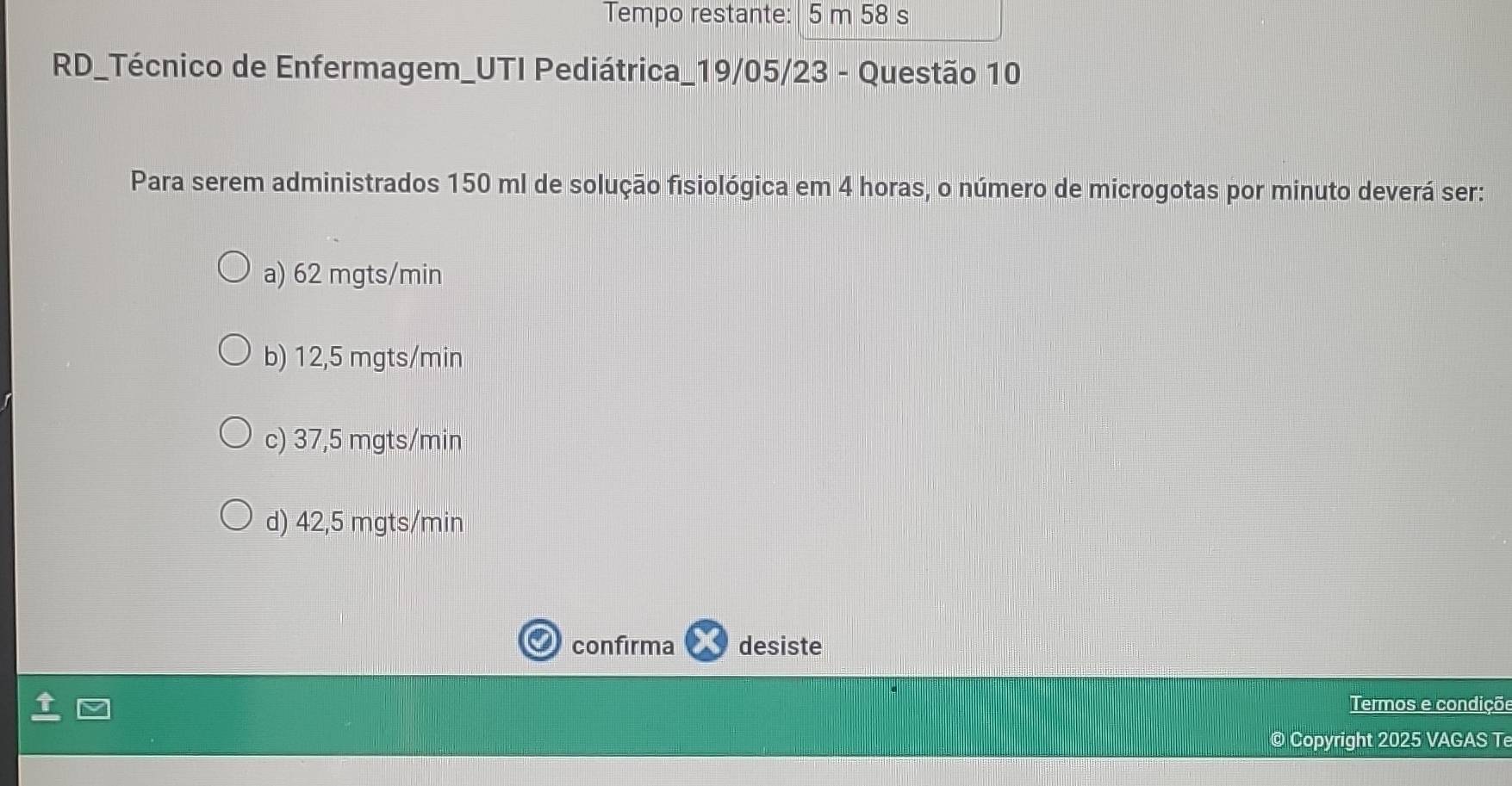 Tempo restante: 5 m 58 s
RD_Técnico de Enfermagem_UTI Pediátrica_19/05/23 - Questão 10
Para serem administrados 150 ml de solução fisiológica em 4 horas, o número de microgotas por minuto deverá ser:
a) 62 mgts/min
b) 12,5 mgts/min
c) 37,5 mgts/min
d) 42,5 mgts/min
confirma desiste
Termos e condiçõe
© Copyright 2025 VAGAS T