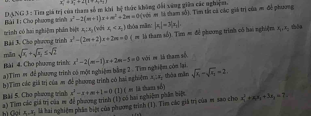 x_1^(2+x_2^2+2(1+x_1)x_2)
DANG 3 : Tìm giá trị của tham số m khí hệ thức không đối xứng giữa các nghiệm.
Bài 1: Cho phương trình x^2-2(m+1)x+m^2+2m=0 (với m là tham số). Tìm tất cả các giá trị của m để phương
trình có hai nghiệm phân biệt x_1;x_2 (với x_1 thỏa mãn: |x_1|=3|x_2|.
Bài 3. Cho phương trình x^2-(2m+2)x+2m=0 ( m là tham số). Tìm m để phương trình có hai nghiệm x_1,x_2 thỏa
mãn sqrt(x_1)+sqrt(x_2)≤ sqrt(2)
Bài 4. Cho phương trình: x^2-2(m-1)x+2m-5=0 với m là tham số.
a)Tìm m để phương trình có một nghiệm bằng 2 . Tìm nghiệm còn lại.
b)Tìm các giá trị của m để phương trình có hai nghiệm x_1;x_2 thòa mãn sqrt(x_1)-sqrt(x_2)=2.
Bài 5. Cho phương trình x^2-x+m+1=0 (1) ( m là tham số)
a) Tìm các giá trị của m để phương trình (1) có hai nghiệm phân biệt.
h) Gọi x_1,x_2 là hai nghiệm phân biệt của phương trình (1). Tìm các giá trị của m sao cho x_1^(2+x_1)x_2+3x_2=7.