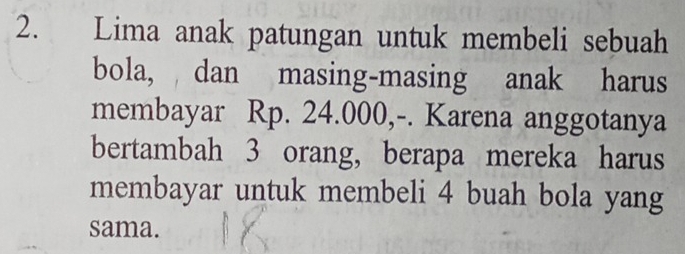 Lima anak patungan untuk membeli sebuah 
bola, dan masing-masing anak harus 
membayar Rp. 24.000,-. Karena anggotanya 
bertambah 3 orang, berapa mereka harus 
membayar untuk membeli 4 buah bola yang 
sama.