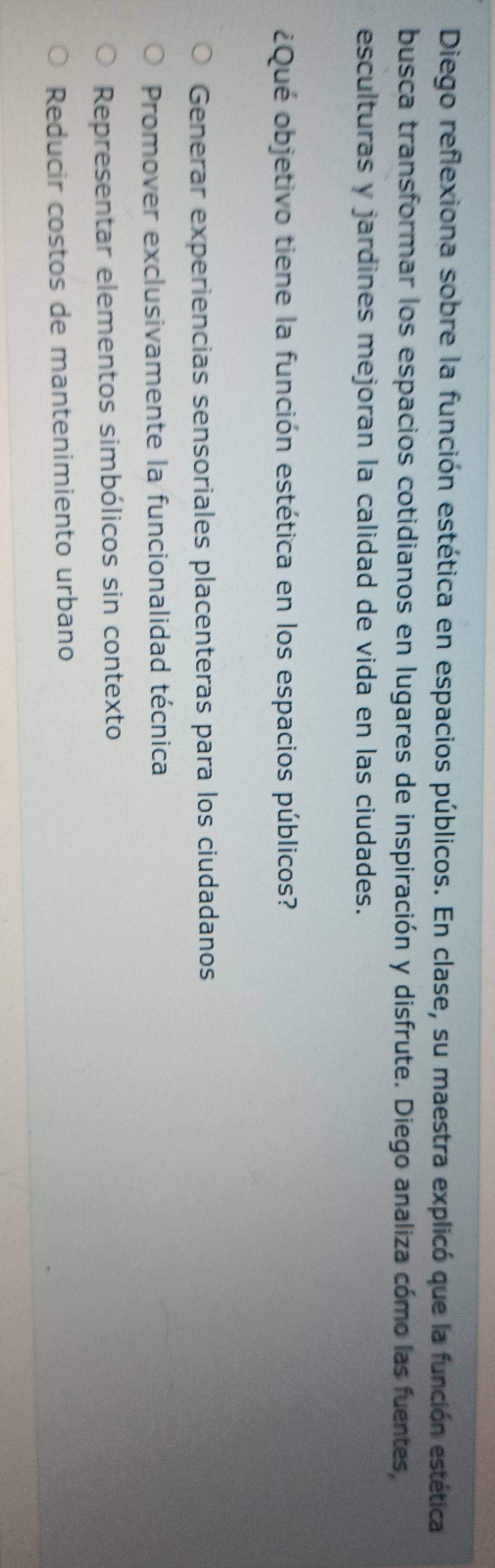 Diego reflexiona sobre la función estética en espacios públicos. En clase, su maestra explicó que la función estética
busca transformar los espacios cotidianos en lugares de inspiración y disfrute. Diego analiza cómo las fuentes,
esculturas y jardines mejoran la calidad de vida en las ciudades.
¿Qué objetivo tiene la función estética en los espacios públicos?
Generar experiencias sensoriales placenteras para los ciudadanos
Promover exclusivamente la funcionalidad técnica
Representar elementos simbólicos sin contexto
Reducir costos de mantenimiento urbano