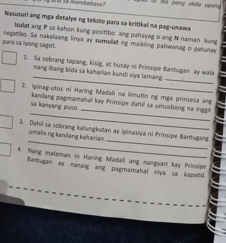 urui so mambabasa? 
0 at iba pang akda upang 
Nasusuri ang mga detalye ng teksto para sa kritikal na pag-unawa 
Isulat ang P sa kahon kung positibo ang pahayag o ang N naman kung 
negatibo. Sa nakalaang linya ay sumulat ng maikling paliwanag o patunay 
para sa iyong sagot. 
_ 
1. Sa sobrang tapang, kisig, at husay ni Prinsipe Bantugan ay wala 
_ 
nang ibang bida sa kaharian kundi siya lamang. 
2. Ipinag-utos ni Haring Madali na limutin ng mga prinsesa ang 
_ 
_ 
kanilang pagmamahal kay Prinsipe dahil sa umusbong na inggit 
sa kanyang puso. 
_ 
_ 
3. Dahil sa sobrang kalungkutan ay ipinasiya ni Prinsipe Bantugang 
umalis ng kanilang kaharian. 
4. Nang malaman ni Haring Madali ang nangyari kay Prinsipe 
Bantugan ay nanaig ang pagmamahal niya sa kapatid.