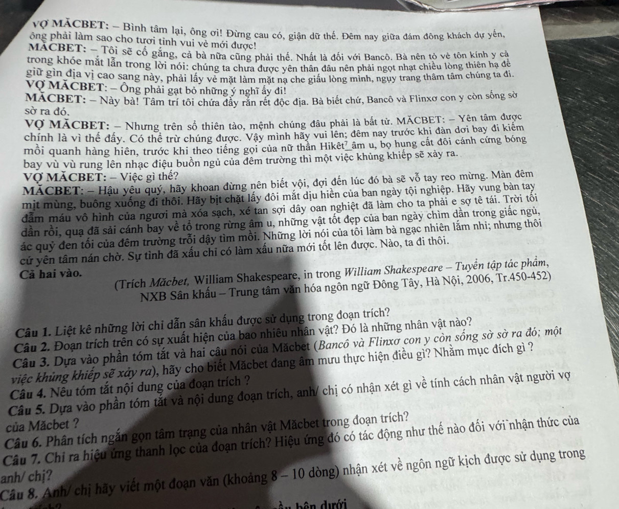 Vợ MÁCBET: - Bình tâm lại, ông ơi! Đừng cau có, giận dữ thế. Đêm nay giữa đám đông khách dự yến,
ông phải làm sao cho tươi tỉnh vui vẻ mới được!
MACBET: - Tôi sẽ cố gắng, cả bà nữa cũng phải thế. Nhất là đối với Bancô. Bà nên tỏ vẻ tôn kính y cả
trong khóe mắt lẫn trong lời nói: chúng ta chưa được yên thân đầu nên phải ngọt nhạt chiều lòng thiên hạ để
giữ gìn địa vị cao sang này, phải lấy vẻ mặt làm mặt nạ che giấu lòng mình, ngụy trang thâm tâm chúng ta đi.
Vợ MÁCBET: - Ông phải gạt bỏ những ý nghĩ ấy đi!
MACBET: - Này bà! Tâm trí tôi chứa đầy rắn rết độc địa. Bà biết chứ, Bancô và Flinxơ con y còn sống sờ
sờ ra đó.
Vợ MÃCBET: - Nhưng trên sổ thiên tào, mệnh chúng đâu phải là bất tử. MÃCBET: - Yên tâm được
chính là vì thế đấy. Có thể trừ chúng được. Vậy mình hãy vui lên; đêm nay trước khi đàn dơi bay đi kiểm
mồi quanh hàng hiên, trước khi theo tiếng gọi của nữ thần Hikêt_âm u, bọ hung cất đôi cánh cứng bóng
bay vù vù rung lên nhạc điệu buồn ngủ của đêm trường thì một việc khủng khiếp sẽ xảy ra.
Vợ MăCBET: - Việc gì thế?
MÁCBET: - Hậu yêu quý, hãy khoan đừng nên biết yội, đợi đến lúc đó bà sẽ vỗ tay reo mừng. Màn đêm
mit mùng, buông xuống đi thôi. Hãy bịt chặt lấy đôi mắt dịu hiền của ban ngày tội nghiệp. Hãy vung bàn tay
dẫm máu vô hình của người mà xóa sạch, xé tan sợi dây oan nghiệt đã làm cho ta phải e sợ tê tái. Trời tối
dần rồi, quạ đã sải cánh bay về tổ trong rừng âm u, những vật tốt đẹp của ban ngày chìm dần trong giắc ngủ,
ác quý đen tối của đêm trường trỗi dậy tìm mồi. Những lời nói của tôi làm bà ngạc nhiên lắm nhi; nhưng thôi
cứ yên tâm nán chờ. Sự tình đã xấu chỉ có làm xấu nữa mới tốt lên được. Nào, ta đi thôi.
(Trích Măcbet, William Shakespeare, in trong William Shakespeare - Tuyển tập tác phẩm,
Cả hai vào.
NXB Sân khấu - Trung tâm văn hóa ngôn ngữ Đông Tây, Hà Nội, 2006, Tr.450-452)
Câu 1. Liệt kê những lời chỉ dẫn sân khấu được sử dụng trong đoạn trích?
Câu 2. Đoạn trích trên có sự xuất hiện của bao nhiêu nhân vật? Đó là những nhân vật nào?
Câu 3. Dựa vào phần tóm tắt và hai câu nói của Măcbet (Bancô và Flinxơ con y còn sống sờ sờ ra đó; một
kiệc khủng khiếp sẽ xảy ra), hãy cho biết Măcbet đang âm mưu thực hiện điều gì? Nhằm mục đích gì ?
Câu 4. Nêu tóm tắt nội dung của đoạn trích ?
Câu 5. Dựa vào phần tóm tắt và nội dung đoạn trích, anh/ chị có nhận xét gì về tính cách nhân vật người vợi
của Măcbet ?
Câu 6. Phân tích ngắn gọn tâm trạng của nhân vật Măcbet trong đoạn trích?
Câu 7. Chỉ ra hiệu ứng thanh lọc của đoạn trích? Hiệu ứng đó có tác động như thế nào đối với nhận thức của
Câu 8. Anh/ chị hãy viết một đoạn văn (khoảng 8 - 10 dòng) nhận xét về ngôn ngữ kịch được sử dụng trong
anh/ chj?
ưới