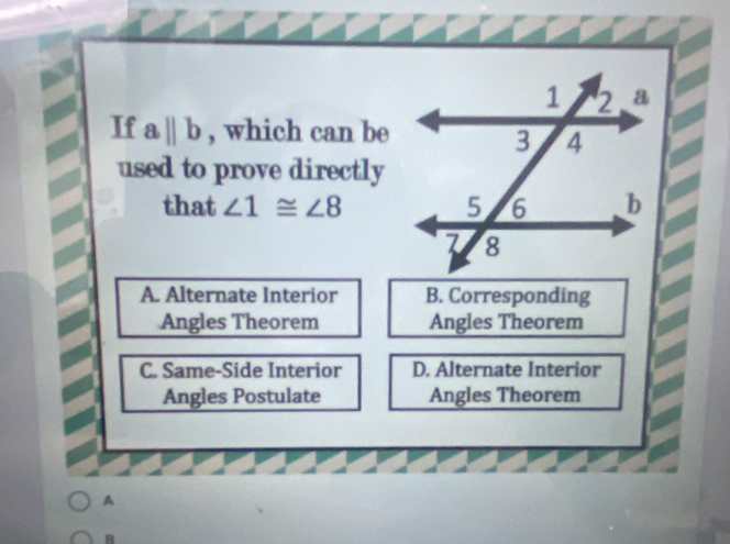 If aparallel b , which can be
used to prove directly
that ∠ 1≌ ∠ 8
A. Alternate Interior B. Corresponding
Angles Theorem Angles Theorem
C. Same-Side Interior D. Alternate Interior
Angles Postulate Angles Theorem
A
B