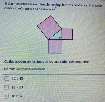 El diagrama muestra un triángulo rectángulo y tres cuadrados. El área del
cuadrado más grande es 55unidades^2. 
¿Cuáles pueden ser las áreas de los cuadrados más pequeños?
Elige todas las respuestas adecuadas:
^ 12γ43
≡ | 14 y 40
16 γ 37