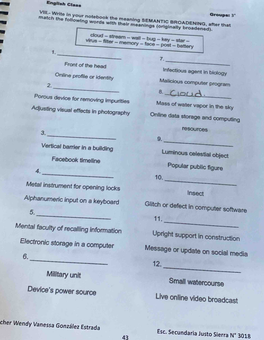 English Class 
Groups: 3° 
VIII.- Write in your notebook the meaning SEMANTIC BROADENING, after that 
match the following words with their meanings (originally broadened). 
cloud - stream -- wall - bug - key - star - 
virus - filter - memory - face - post - battery 
_ 
1. 
_ 
7. 
Front of the head Infectious agent in biology 
_ 
Online profile or identity Malicious computer program 
2. 
8. 
_ 
Porous device for removing impurities Mass of water vapor in the sky 
Adjusting visual effects in photography Online data storage and computing 
resources 
_ 
3. 
9. 
_ 
Vertical barrier in a building Luminous celestial object 
_ 
Facebook timeline Popular public figure 
4. 
10. 
Metal instrument for opening locks 
_ 
Insect 
_ 
Alphanumeric input on a keyboard Glitch or defect in computer software 
5. 
_ 
11. 
Mental faculty of recalling information Upright support in construction 
_ 
Electronic storage in a computer Message or update on social media 
6. 
_ 
12. 
Military unit Small watercourse 
Device's power source Live online video broadcast 
cher Wendy Vanessa González Estrada Esc. Secundaria Justo Sierra N° 3018 
43