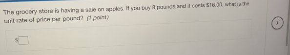 The grocery store is having a sale on apples. If you buy 8 pounds and it costs $16.00, what is the 
unit rate of price per pound? (1 point) 
>