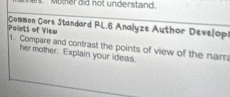 ners. "Mother did not understand. 
Common Core Standard RL.6 Analyze Author Develop 
Points of View 
1. Compare and contrast the points of view of the narr 
her mother. Explain your ideas.