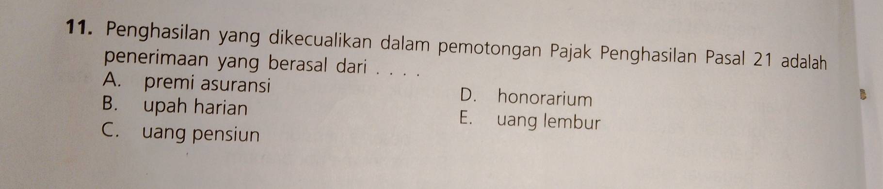 Penghasilan yang dikecualikan dalam pemotongan Pajak Penghasilan Pasal 21 adalah
penerimaan yang berasal dari . . . .
A. premi asuransi D. honorarium
B. upah harian E. uang lembur
C. uang pensiun