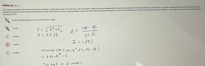 Two college roommates have each comnitted to donating to charity each week for the next year. The roommates' weekly incomes are independent of each other. Suppose the armount donated in a week by one roommate is approsimately normal with mean 530 and
will exceed $120 ? standard deviation $10, and the amount donated in a week by the other roommate is apprsximately normal with mean $60 and standard deviation $20. Which of the following is closest to the expected number of weeks in a 52-week year that their combined donation
0; the combined donation never exceeds $120 in a week
I meek
c) 3 weeks
D ) 5 weeks
E  8 week s