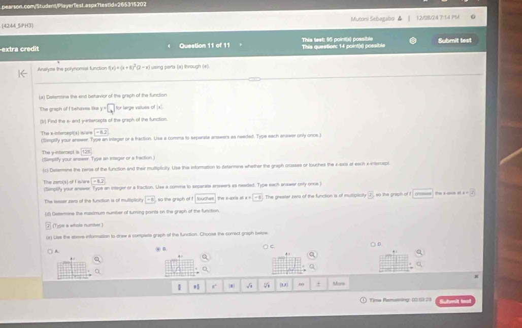 (4244_5PH3) Mutoni Sebagabo ▲ 12/0B/24 7:14 PM 
-extra credit Question 11 of 11 This test: 95 point(s) possible Submit test 
This question: 14 point(s) possibls 
Analyze the polynomial function f(x)=(x+8)^2(2-x) using parts (a) through (e) 
_ 
(a) Determine the end behavior of the graph of the function 
The graph of f behaves like y=□ for large values of | 
(b) Find the x - and y-intercepts of the graph of the function. 
Thie x-intercept(s) is/are -8.2
(Simpilify your answer. Type an integar or a fraction. Usa a comma to separate answers as needed. Type each answer only once.) 
The y-intercept is 128
(Simplify your answer. Type an integer or a fraction.) 
(c) Determine the zeros of the function and their multiplicity. Use this information to determine whether the graph crosses or touches the x-axis at each x-intercept. 
The zero(s) of f is/are -8.2
(Samplify your answer. Type an integer or a fraction. Use a comma to separate answers as needed. Type each answer only once.) 
The lesser zero of the function is of mulliplicity -8 so the graph of f , touches , the x-axis at x=-8 The greater zers of the function is of muttiplicily 2 , so the graph of ! cr=0 the x -ious it x=2
(d) Deterine the maximum number of turning points on the graph of the function. 
(Typo a whols number) 
(e) Uss the stove information to draw a compliste graph of the function. Choose the correct graph below 
C. 
A 
@ n. ○D.
x
1 n^8 √i (1,1 60 + Mcana 
Tiese Remaining: 00.5:20 Submit leat