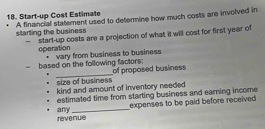 Start-up Cost Estimate 
A financial statement used to determine how much costs are involved in 
starting the business 
— start-up costs are a projection of what it will cost for first year of 
operation 
vary from business to business 
— based on the following factors: 
_ 
of proposed business 
size of business 
kind and amount of inventory needed 
estimated time from starting business and earning income 
any _expenses to be paid before received 
revenue