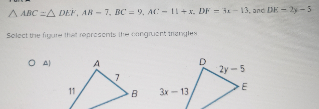 △ ABC≌ △ DEF,AB=7,BC=9,AC=11+x,DF=3x-13 , and DE=2y-5
Select the figure that represents the congruent triangles.
A)