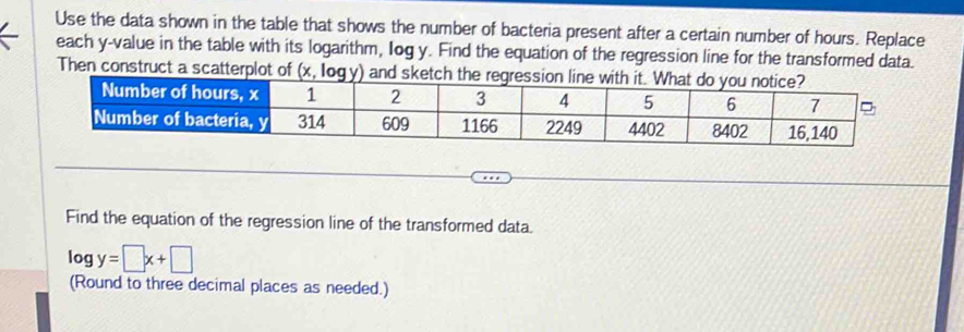 Use the data shown in the table that shows the number of bacteria present after a certain number of hours. Replace
each y-value in the table with its logarithm, Iog y. Find the equation of the regression line for the transformed data.
Then c
Find the equation of the regression line of the transformed data.
log y=□ x+□
(Round to three decimal places as needed.)