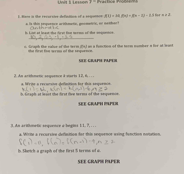 Lesson 7 ~ Practice Problems 
1. Here is the recursive definition of a sequence: f(1)=10, f(n)=f(n-1)-1.5 for n≥ 2. 
a. Is this sequence arithmetic, geometric, or neither? 
b. List at least the first five terms of the sequence. 
_ 
c. Graph the value of the term f(n) as a function of the term number n for at least 
the first five terms of the sequence. 
SEE GRAPH PAPER 
2. An arithmetic sequence k starts 12, 6, . . . 
a. Write a recursive definition for this sequence. 
b. Graph at least the first five terms of the sequence. 
SEE GRAPH PAPER 
3. An arithmetic sequence a begins 11, 7, . . . 
a. Write a recursive definition for this sequence using function notation. 
b. Sketch a graph of the first 5 terms of a. 
SEE GRAPH PAPER