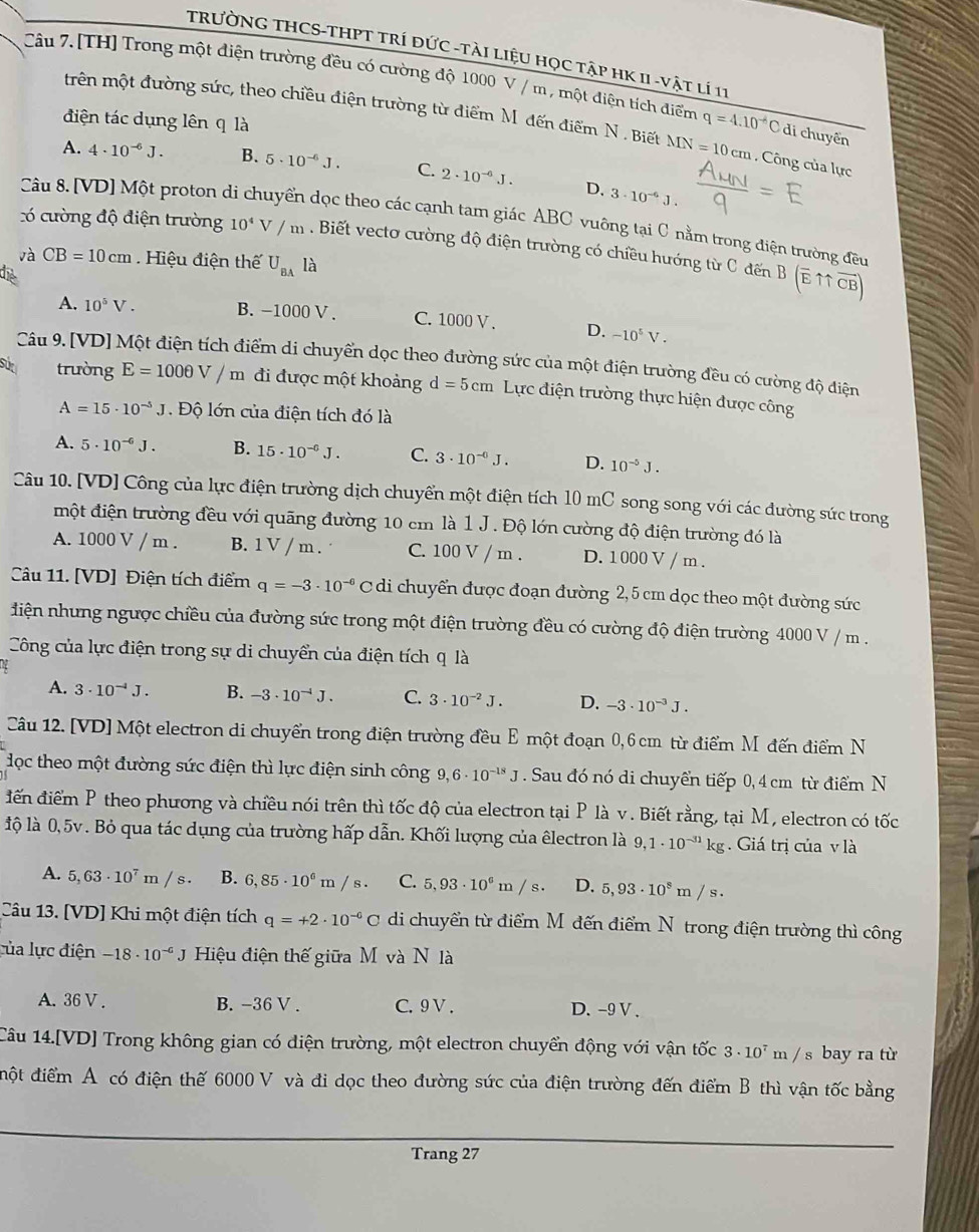 TRƯỜNG THCS-THPT TRÍ ĐỨC -TàI LiệU HọC TậP HK II -vật lí 11
Câu 7.[TH] Trong một điện trường đều có cường độ 1000 V / m , một điện tích điểm q=4.10^(-6)Cdi chuyển
điện tác dụng lên q là
trên một đường sức, theo chiều điện trường từ điểm M đến điểm N . Biết MN=10cm Công của lực
A. 4· 10^(-6)J. B. 5· 10^(-6)J. C. 2· 10^(-6)J. D. 3· 10^(-6)J.
Câu 8. [VD] Một proton ở vền dọc theo các cạnh tam giác ABC vuỡng tại C nằm trong điện trường đều
có cường độ điện trường 10^4V / m . Biết vecto cường độ điện trường có chiều hướng từ C đến
và CB=10cm Hiệu điện thế U_BA là B(overline E11overline CB)
Thể
A. 10^5V. B. -1000 V . C. 1000 V . D. -10^5V.
Câu 9. [VD] Một điện tích điểm di chuyển dọc theo đường sức của một điện trường đều có cường độ điện
sut trường E=1000V/m đi được một khoảng d=5cm Lực điện trường thực hiện được công
A=15· 10^(-5)J Độ lớn của điện tích đó là
A. 5· 10^(-6)J. B. 15· 10^(-0)J. C. 3· 10^(-0)J. D. 10^(-5)J.
Câu 10. [VD] Công của lực điện trường dịch chuyển một điện tích 10 mC song song với các đường sức trong
một điện trường đều với quãng đường 10 cm là 1 J. Độ lớn cường độ điện trường đó là
A. 1000 V / m . B. 1 V / m . C. 100 V / m . D. 1000 V / m .
Câu 11. [VD] Điện tích điểm q=-3· 10^(-6)C di chuyển được đoạn đường 2, 5 cm dọc theo một đường sức
diện nhưng ngược chiều của đường sức trong một điện trường đều có cường độ điện trường 4000 V / m .
Công của lực điện trong sự di chuyển của điện tích q là
A. 3· 10^(-4)J. B. -3· 10^(-4)J. C. 3· 10^(-2)J. D. -3· 10^(-3)J.
Câu 12. [VD] Một electron di chuyển trong điện trường đều E một đoạn 0,6 cm từ điểm M đến điểm N
dọc theo một đường sức điện thì lực điện sinh công 9,6· 10^(-18)J. Sau đó nó di chuyển tiếp 0, 4 cm từ điểm N
điến điểm P theo phương và chiều nói trên thì tốc độ của electron tại P là v . Biết rằng, tại M, electron có tốc
lộ là 0,5v . Bỏ qua tác dụng của trường hấp dẫn. Khối lượng của êlectron là 9,1· 10^(-31)kg Giá trị của v là
A. 5,63· 10^7m/s. B. 6,85· 10^6m/s. C. 5,93· 10^6m/s. D. 5,93· 10^8m/s.
Câu 13. [VD] Khi một điện tích q=+2· 10^(-6)C di chuyển từ điểm M đến điểm N trong điện trường thì công
lủa lực điện -18· 10^(-6)J Hiệu điện thế giữa M và N là
A. 36 V . B. -36 V . C. 9 V . D. -9 V.
Câu 14.[VD] Trong không gian có điện trường, một electron chuyển động với vận tốc 3· 10 m / s bay ra từ
đột điểm A có điện thế 6000 V và đi dọc theo đường sức của điện trường đến điểm B thì vận tốc bằng
Trang 27