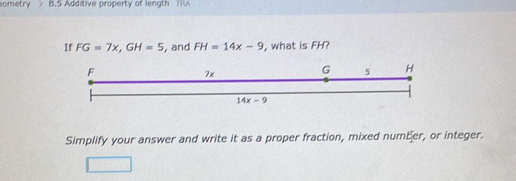 ometry B.5 Additive property of length 7RA
If FG=7x,GH=5 , and FH=14x-9 , what is FH?
Simplify your answer and write it as a proper fraction, mixed number, or integer.