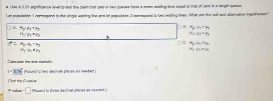 Use a 0.01 significence level to lext the dlaim that care in two queuss have a mere wating time equal to that of care in a sngle queus.
Let population 1 correspond to the single waiting line and lat population 2 comrespond to two waiting ines. What are the ouf and ateruaive rupatheses?
A
C. = 2y-^
H_1:mu _1!= mu _2
Calculate the fest statistic.
t=0.16 (Round to two decimal places as needed.)
Find the P -xalue.
Pealce =□ (Round to three decimal places as needed )