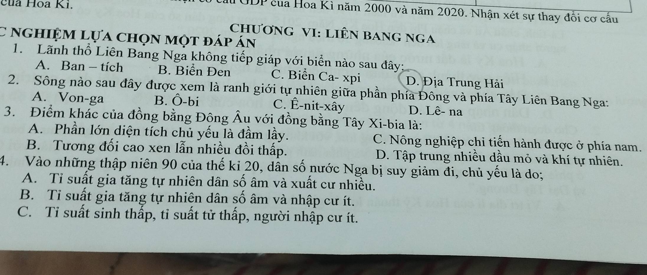 của Hoa Ki.
Cầu GDP của Hoa Kì năm 2000 và năm 2020. Nhận xét sự thay đổi cơ cấu
ChƯơNG VI: LIÊN BANG NGA
C nghiệm lựa chọn một đáp án
1. Lãnh thổ Liên Bang Nga không tiếp giáp với biển nào sau đây:
A. Ban - tích B. Biển Đen C. Biển Ca- xpi D. Địa Trung Hải
2. Sông nào sau đây được xem là ranh giới tự nhiên giữa phần phía Đông và phía Tây Liên Bang Nga:
A. Von-ga B. Ô-bi
C. Ê-nit-xây D. Lê- na
3. Điểm khác của đồng bằng Đông Âu với đồng bằng Tây Xi-bia là:
A. Phần lớn diện tích chủ yếu là đầm lầy. C. Nông nghiệp chỉ tiến hành được ở phía nam.
B. Tương đối cao xen lẫn nhiều đồi thấp. D. Tập trung nhiều dầu mỏ và khí tự nhiên.
4. Vào những thập niên 90 của thế kỉ 20, dân số nước Nga bị suy giảm đi, chủ yếu là do;
A. Tỉ suất gia tăng tự nhiên dân số âm và xuất cư nhiều.
B. Tỉ suất gia tăng tự nhiên dân số âm và nhập cư ít.
C. Tỉ suất sinh thấp, tỉ suất tử thấp, người nhập cư ít.