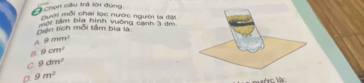 Lewm
Chọn câu trả lời đúng.
Dưới mỗi chai lọc nước người ta đặt
một tấm bìa hình vuông cạnh 3 dm.
Diện tích mỗi tấm bìa là:
A. 9mm^2
B. 9cm^2
C. 9dm^2
D. 9m^2
lước là: