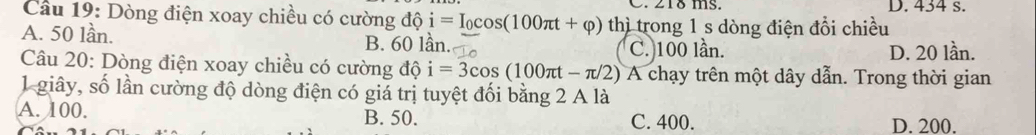 218 ms. D. 434 s.
Cầu 19: Dòng điện xoay chiều có cường độ i=I_0cos (100π t+varphi ) thì trong 1 s dòng điện đổi chiều
A. 50 lần. B. 60 lần. C. 100 lần.
D. 20 lần.
Câu 20: Dòng điện xoay chiều có cường độ i=3cos (100π t-π /2) A A chạy trên một dây dẫn. Trong thời gian
1giây, số lần cường độ dòng điện có giá trị tuyệt đối bằng 2 A là
A. 100. B. 50. C. 400. D. 200.