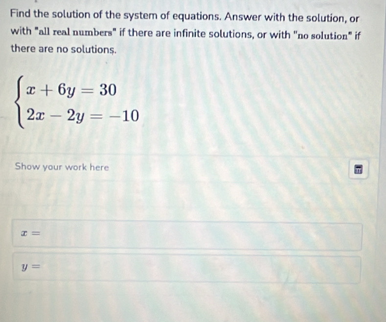 Find the solution of the system of equations. Answer with the solution, or
with "all real numbers" if there are infinite solutions, or with "no solution" if
there are no solutions.
beginarrayl x+6y=30 2x-2y=-10endarray.
Show your work here
x=
y=