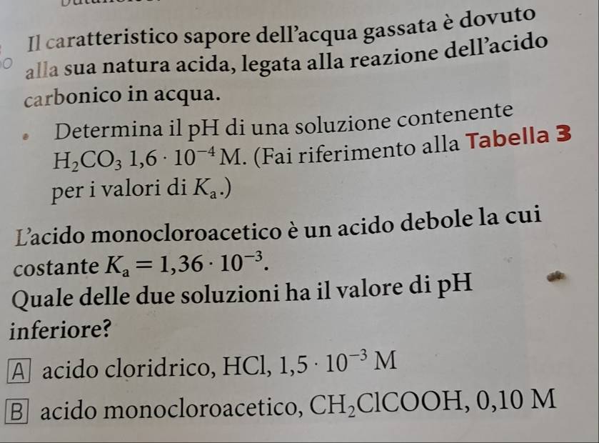 Il caratteristico sapore dell’acqua gassata è dovuto
alla sua natura acida, legata alla reazione dell’acido
carbonico in acqua.
Determina il pH di una soluzione contenente
H_2CO_31,6· 10^(-4)M. (Fai riferimento alla Tabella 3
per i valori di K_a.)
Lacido monocloroacetico è un acido debole la cui
costante K_a=1,36· 10^(-3). 
Quale delle due soluzioni ha il valore di pH
inferiore?
A acido cloridrico, HCl, 1,5· 10^(-3)M
B acido monocloroacetico, CH_2 ClC ()( H, 0, 10M
U