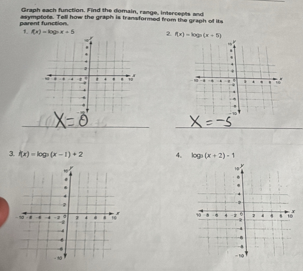 Graph each function. Find the domain, range, intercepts and 
asymptote. Tell how the graph is transformed from the graph of its 
parent function. 
1. f(x)=log _3x+5
2. f(x)=log _3(x+5)
_ 
_ 
3. f(x)=log _3(x-1)+2 4. log _3(x+2)-1