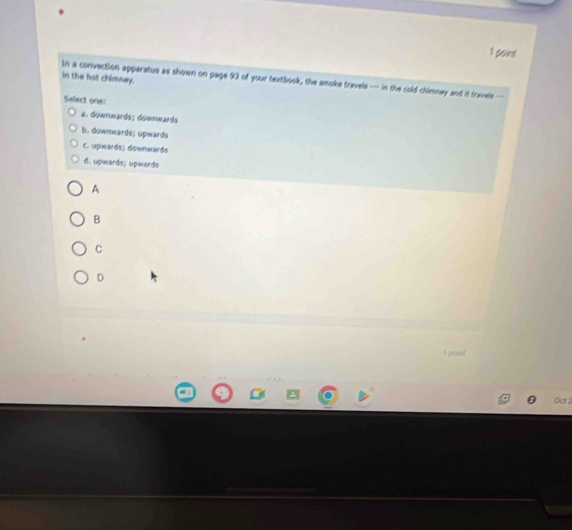 paint
in the hat chimney.
In a convection apparatus as shown on page 93 of your textbook, the smoke travels --- in the cold chimney and it travels--
Select one:
a. downwards; downwards
b. downwards; upwards
c. upwards; downwards
d. upwardə; üpwards
A
B
C
D
1 point
Oct 2
