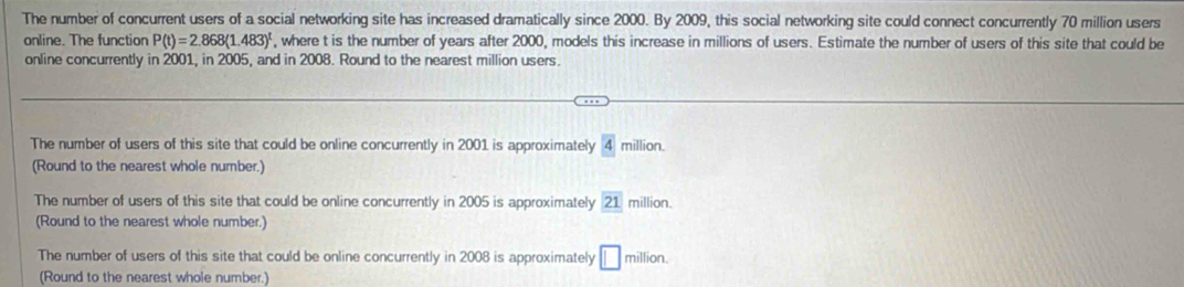 The number of concurrent users of a social networking site has increased dramatically since 2000. By 2009, this social networking site could connect concurrently 70 million users
online. The function P(t)=2.868(1.483)^t , where t is the number of years after 2000, models this increase in millions of users. Estimate the number of users of this site that could be
online concurrently in 2001, in 2005, and in 2008. Round to the nearest million users.
The number of users of this site that could be online concurrently in 2001 is approximately 4 million.
(Round to the nearest whole number.)
The number of users of this site that could be online concurrently in 2005 is approximately 21 million.
(Round to the nearest whole number.)
The number of users of this site that could be online concurrently in 2008 is approximately □ million. 
(Round to the nearest whole number.)