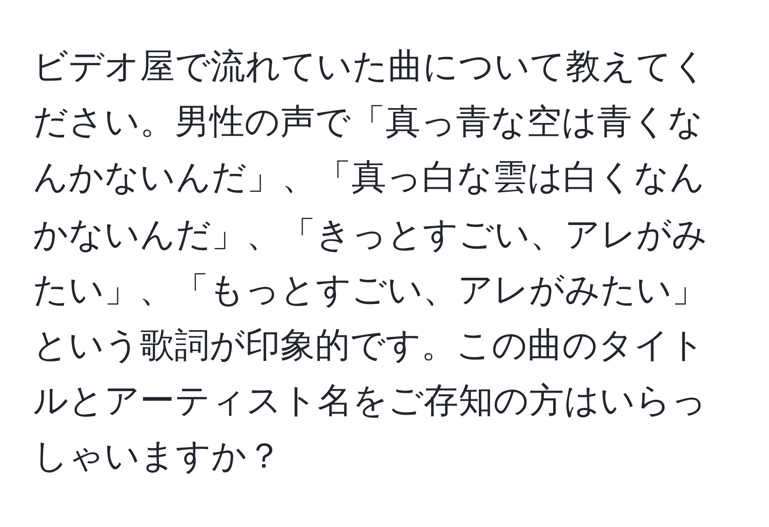 ビデオ屋で流れていた曲について教えてください。男性の声で「真っ青な空は青くなんかないんだ」、「真っ白な雲は白くなんかないんだ」、「きっとすごい、アレがみたい」、「もっとすごい、アレがみたい」という歌詞が印象的です。この曲のタイトルとアーティスト名をご存知の方はいらっしゃいますか？