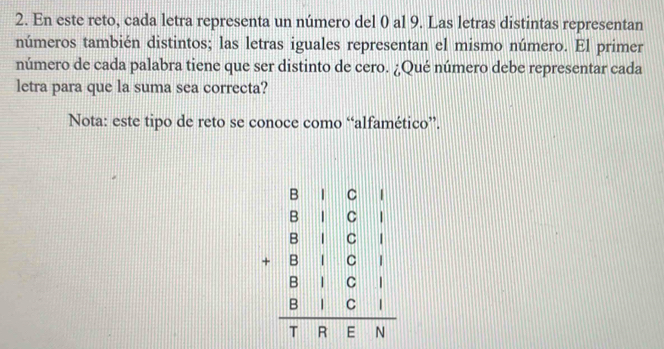 En este reto, cada letra representa un número del 0 al 9. Las letras distintas representan 
números también distintos; las letras iguales representan el mismo número. El primer 
número de cada palabra tiene que ser distinto de cero. ¿Qué número debe representar cada 
letra para que la suma sea correcta? 
Nota: este tipo de reto se conoce como “alfamético”.
beginarrayr □ □  810&1&0&6□ &□ □ □ &□ &□ &□  0&1&0&1 0□ &0&1&0&1 hline 7&3&5&9endbmatrix