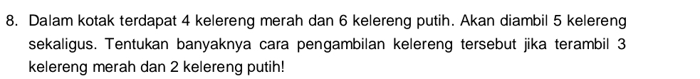 Dalam kotak terdapat 4 kelereng merah dan 6 kelereng putih. Akan diambil 5 kelereng 
sekaligus. Tentukan banyaknya cara pengambilan kelereng tersebut jika terambil 3
kelereng merah dan 2 kelereng putih!