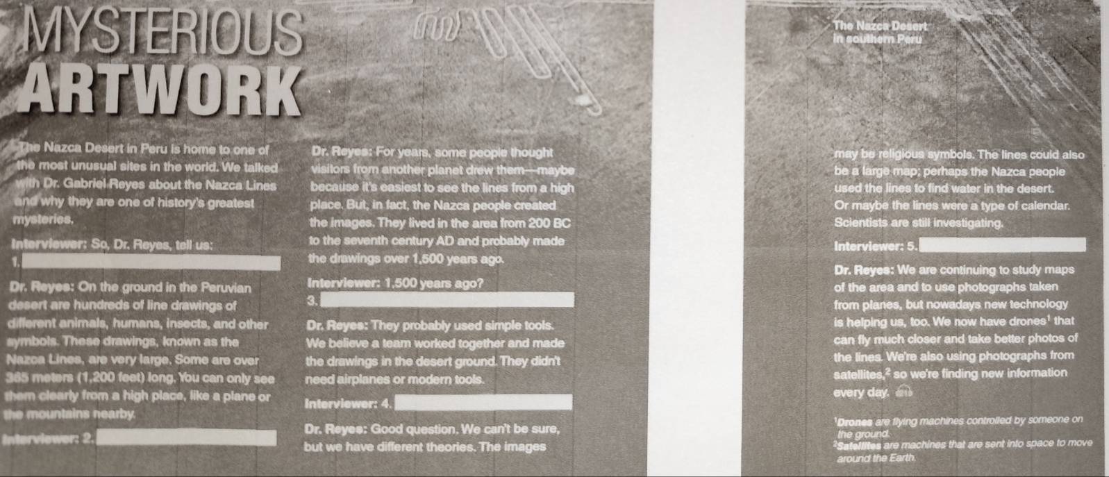 MYSTERIOUS
e Nazca Déser
ARTWORK
The Nazca Desert in Peru is home to one of Dr. Reyes: For years, some people thought may be religious symbols. The lines could also
the most unusual sites in the world. We talked visitors from another planet drew them—maybe be a large map; perhaps the Nazca people
with Dr. Gabriel Reyes about the Nazca Lines because it's easiest to see the lines from a high used the lines to find water in the desert.
and why they are one of history's greatest place. But, in fact, the Nazca people created Or maybe the lines were a type of calendar.
mysteries. the images. They lived in the area from 200 BC Scientists are still investigating
Interviewer: So, Dr. Reyes, tell us: to the seventh century AD and probably made Interviewer: 5
1
the drawings over 1,500 years ago.
Dr. Reyes: We are continuing to study maps
Dr. Reyes: On the ground in the Peruvian Interviewer: 1. 500 years ago? of the area and to use photographs taken
desert are hundreds of line drawings of 3. from planes, but nowadays new technology
different animals, humans, insects, and other Dr. Reyes: They probably used simple tools. is helping us, too. We now have drones' that
symbols. These drawings, known as the We believe a team worked together and made can fly much closer and take better photos of
Nazca Lines, are very large. Some are over the drawings in the desert ground. They didn't the lines. We're also using photographs from
365 meters (1,200 feet) long, You can only see need airplanes or modern tools. satellites,² so we're finding new information
them clearly from a high place, like a plane or Interviewer: 4. every day. 
the mountains nearby.
Dr. Reyee: Good question. We can't be sure, 'Drones are flying machines controlled by someone on
the ground.
Interviewer: 2. but we have different theories. 110 images ²Satellites are machines that are sent into space to move
around the Earth.