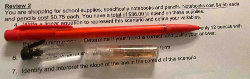 Review 2 
You are shopping for school supplies, specifically notebooks and pencils. Notebooks cost $4.50 eack, 
and pencils cost $0.75 each. You have a total of $36.00 to spend on these supplies. 
4 Write a linear equation to represent this scenario and define your variables. 
only 12 pencils with 
the taining Determine if your friend is correct, and justify your answer. 
form. 
6. 
Cnginal ir 
7. Identify and interpret the slope of the line in the context of this scenario.