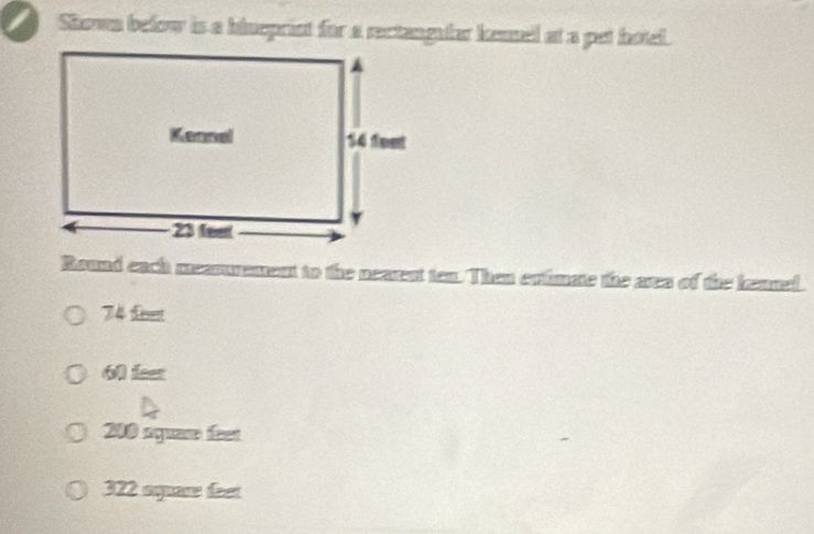 Shown befow is a hiueprist for a rectangufar kensel at a pet hotel.
Round each mearurement to the nearest ten. Then ertimate the area of the leanel.
74 fee
6 i
200 rquas feet
322 ep ft
