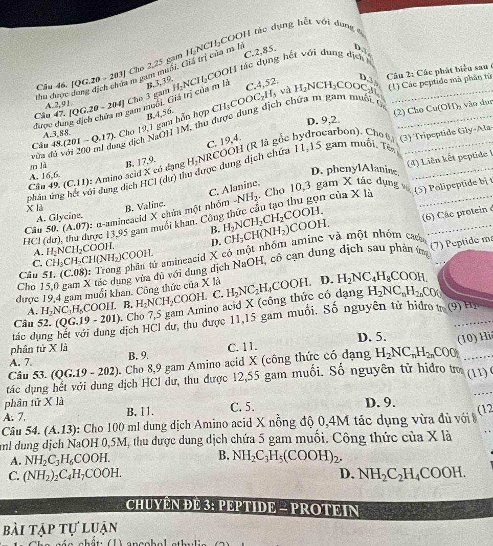 [QG.20 - 203] Cho 2,25 gạm H_2NCH_2COC H tác dụng hết với dưng đ
COOH tác dụng hết với đung dịch 
thu được dang dịch chứa m gam muối. Giả trị của m là C.2,85.
B.3,39.
Câu 47. [QG.20-20 a ] Cho 3 gam H_2NCH_2
và H_2NCH_2COO_C Câu 2: Các phát biểu sau ở
được dung dịch chứa m gam muối. Giá trị của m là C.4,52.
D.39
(1) Các peptide mà phân tử
A 2,91
B.4,56.
D. 9,2.
Câu 48.(201-Q.17) - Cho 19,1 gam hỗn hợp CH_3COOC_2H_5
vừa d   với 200 ml dung dịch NaOH 1M, thu được dung dịch chứa m gam muối C_
(2) Cho Cu(OH)_2 vào dun
A.3,88.
C. 19,4.
_
(4) Liên kết peptide I
Câu 49.(C.11) : Amino acid X có dạng B. 17,9. H_2NRC COOH (R là gốc hydrocarbon). Cho 0
(3) Tripeptide Gly-Ala
m là
phản ứng hết với dung dịch HCl (dư) thu được dung dịch chứa 11,15 gam muối. Tên_
A. 16,6.
D. phenylAlanine
C. Alanine.
-NH_2.  Cho 10,3 gam X tác dụng vớ
B. Valine.
A. Glycine. n của X là
x là
HCl (dư), thu được 13,95 gam muối khan. Côn H_2NCH_2CH_2COOH. (5) Polipeptide bị t
(6) Các protein ở
Câu 50. (A.07) : α-amineacid X chứa một nhóm
B. CH_3CH(NH_2)COOH.
D.
C. CH_3CH_2 _2CH(NH_2)COOH. a amineacid X có một nhóm amine và một nhóm cacbe
A. H_2NCH_2 COOH.
Cho 15,0 gam X tác dụng vừa dủ với dung dịch NaOH, cô cạn dung dịch sau phản ứmg (7) Peptide ma
Câu 51. (C.08
được 19,4 gam muối khan. Công thức của X là H_2NC_2H_4COOH. D. H_2NC_4H_8COOH.
A. H_2NC_3H_6COOH. B. H_2NCH_2COOH. C.
Câu 52. (( QG.19-201). Cho 7,5 gam Amino acid X (công thức có dạng
H_2NC_nH_2nCO(
dịch HCl dư, thu được 11,15 gam muối. Số nguyên tử hiđro tr (9)_ H_2
tác dụng h D. 5. (10) Hi
phân tử X là
A. 7. B. 9. C. 11.
_ H_2NC_nH_2nCO0N
Câu 53. (Q (19-202) 0. Cho 8,9 gam Amino acid X (công thức có dạng  
tác dụng hết với dung dịch HCl dư, thu được 12,55 gam muối. Số nguyên tử hiđro tro (11) (
phân tử X là D. 9.
A. 7. B. 11. C. 5.
Câu 54. (A.1 13): Cho 100 ml dung dịch Amino acid X nồng độ 0,4M tác dụng vừa đủ với 8 (12
ml dung dịch NaOH 0,5M, thu được dung dịch chứa 5 gam muối. Công thức của X là
A. NH_2C_3H_6COOH. B. NH_2C_3H_5(COOH)_2.
C. (NH_2)_2C_4H_7COOH. D. NH_2C_2H_4COOH.
CHUYÊN ĐE 3: PEPTIDE - PROTEIN
bài tập tự luận
é a chât (1) anccbal athu li e