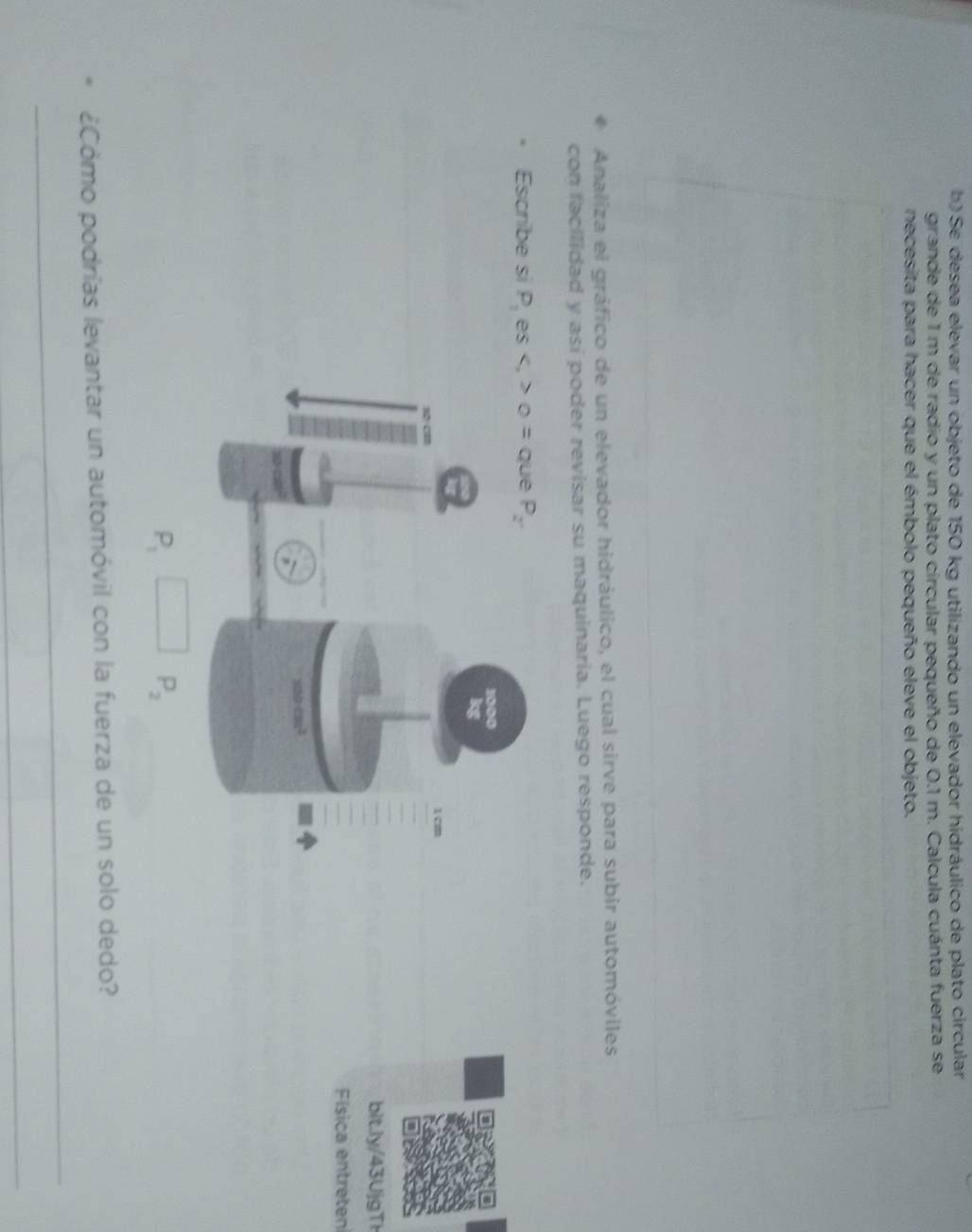 Se desea elevar un objeto de 150 kg utilizando un elevador hidráulico de plato circular
grande de 1 m de radio y un plato circular pequeño de 0.1 m. Calcula cuánta fuerza se
necesita para hacer que el émbolo pequeño eleve el objeto.
Analiza el gráfico de un elevador hidráulico, el cual sirve para subir automóviles
con facilidad y así poder revisar su maquinaria. Luego responde.
Escribe si P_1 es
bitl4 Ujg T
Física entreten
P_1
P_2
¿Cómo podrías levantar un automóvil con la fuerza de un solo dedo?
_
_