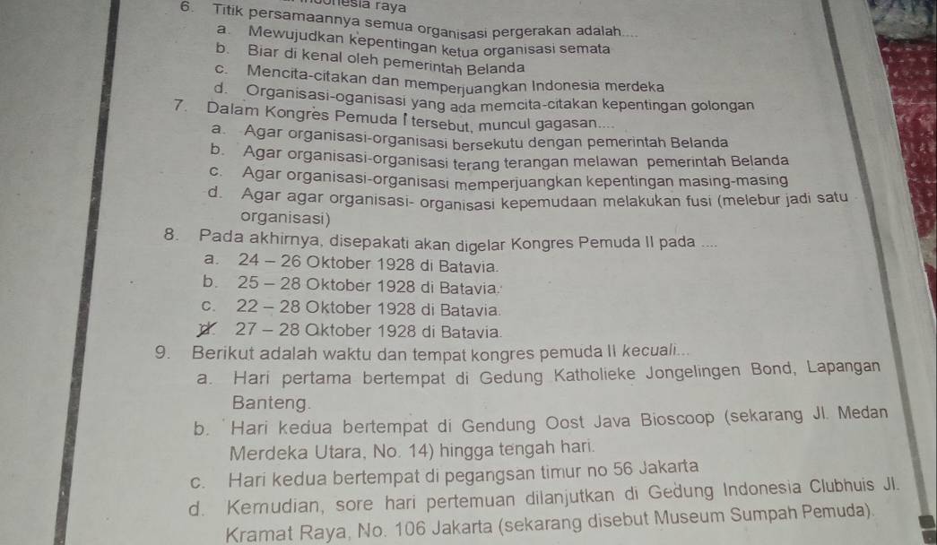 Jonesía raya
6. Titik persamaannya semua organisasi pergerakan adalah....
a Mewujudkan kepentingan ketua organisasi semata
b. Biar di kenal oleh pemerintah Belanda
c. Mencita-citakan dan memperjuangkan Indonesia merdeka
d Organisasi-oganisasi yang ada memcita-cıtakan kepentingan golongan
7. Dalam Kongres Pemuda I tersebut, muncul gagasan....
a Agar organisasi-organisasi bersekutu dengan pemerintah Belanda
b. Agar organisasi-organisasi terang terangan melawan pemerintah Belanda
c. Agar organisasi-organisasi memperjuangkan kepentingan masing-masing
d. Agar agar organisasi- organisasi kepemudaan melakukan fusi (melebur jadi satu 
organisasi)
8. Pada akhirnya, disepakati akan digelar Kongres Pemuda II pada ....
a. 24 - 26 Oktober 1928 di Batavia.
b. 25 - 28 Oktober 1928 di Batavia.
c. 22 - 28 Oktober 1928 di Batavia.
d 27 - 28 Oktober 1928 di Batavia.
9. Berikut adalah waktu dan tempat kongres pemuda II kecuali...
a. Hari pertama bertempat di Gedung Katholieke Jongelingen Bond, Lapangan
Banteng.
b. 'Hari kedua bertempat di Gendung Oost Java Bioscoop (sekarang Jl. Medan
Merdeka Utara, No. 14) hingga tengah hari.
c. Hari kedua bertempat di pegangsan timur no 56 Jakarta
d. Kemudian, sore hari pertemuan dilanjutkan di Gedung Indonesia Clubhuis JI.
Kramat Raya, No. 106 Jakarta (sekarang disebut Museum Sumpah Pemuda).