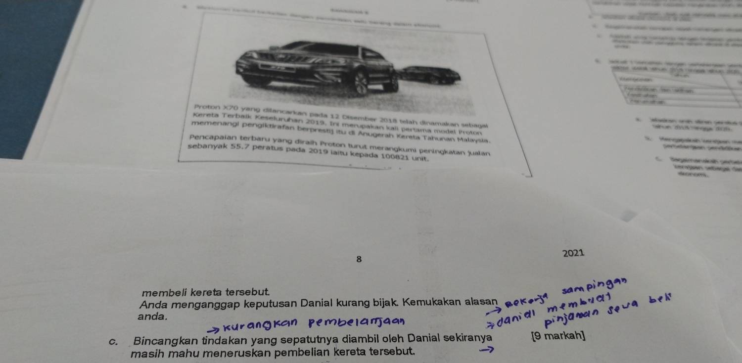 dca nae a ge e 

s a 
Proton X70 yarg dilancarkan pada 12 Disember 2018 telah dinamakan sebagal 
Macón sn n sran ger i 
Kereta Terbalk Keseluruhan 2019. Ini merupakan kali pertama model Proton 
memenangl pengiktirafan berprestif itu di Anugerah Kereta Tahunan Malaysia. 
e 
Pencapaian terbaru yang diraih Proton turut merangkumi peningkatan jualan 
sebanyak 55.7 peratus pada 2019 laitu kepada 100821 unit. Regaransicn cete 
c on setagé Se 
8 
2021 
membeli kereta tersebut. 
Anda menganggap keputusan Danial kurang bijak. Kemukakan alasan 
anda 
c. Bincangkan tindakan yang sepatutnya diambil oleh Danial sekiranya [9 ma 
masih mahu meneruskan pembelian kereta tersebut.