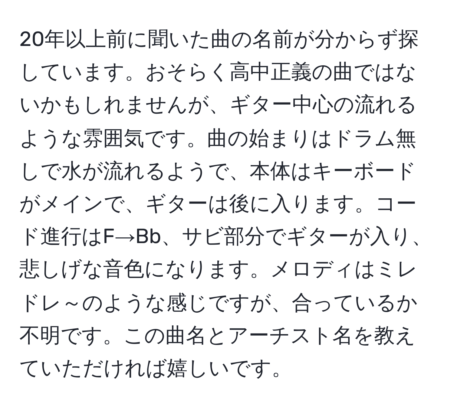 20年以上前に聞いた曲の名前が分からず探しています。おそらく高中正義の曲ではないかもしれませんが、ギター中心の流れるような雰囲気です。曲の始まりはドラム無しで水が流れるようで、本体はキーボードがメインで、ギターは後に入ります。コード進行はF→Bb、サビ部分でギターが入り、悲しげな音色になります。メロディはミレドレ～のような感じですが、合っているか不明です。この曲名とアーチスト名を教えていただければ嬉しいです。