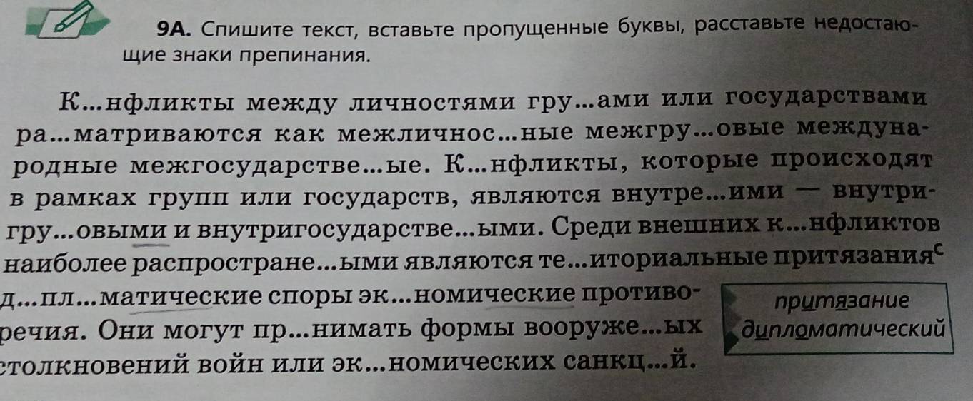 Спишите текст, вставьте πроπушенные буквы, расставьте недостаю-
Шие знаки препинания.
К…нфликты между личностями гру…ами или государствами
ра…матриваются как межличнос…ные межгру…овые междуна-
родные межгосударстве…ые. К.нфликты, которые происходят
врамках групΠ или государств, являются внутре.ими — внутри-
гру…овымии внутригосударстве…ыми. Среди внешних к.нфликтов
наиболее распростране…ыми являются те…иториальные приΤязания⁶
д.пл…Матические споры эк.номические противо- прцтязание
ρечия. Они могут пр.нимать формы вооруже.ых дилломатический
столкновений войн или эк.номических санкц...й.