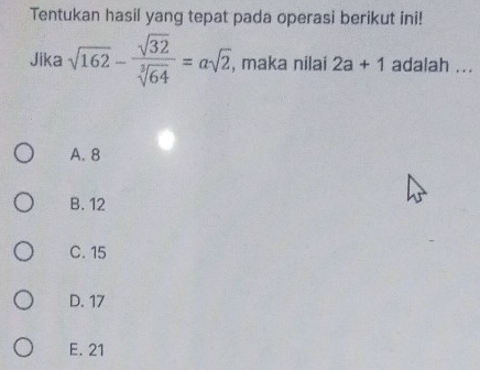 Tentukan hasil yang tepat pada operasi berikut ini!
Jika sqrt(162)- sqrt(32)/sqrt[3](64) =asqrt(2), , maka nilai 2a+1 adalah ...
A. 8
B. 12
C. 15
D. 17
E. 21